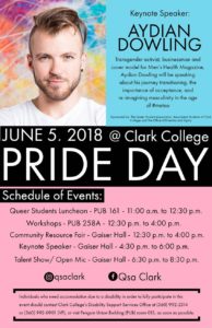 Title: Pride Day flier - Description: Keynote Speaker: Aydian Dowling↵Transgender activist, businessman, and cover model for Men's Health Magazine, Aydian Dowling will be speaking about his journey transitioning, the importance of acceptance, and re-imagining masculinity in the age of #metoo. ↵↵Sponsored by: The Queer Students Assocaition, Associated Students of Clark College, and The Office of Diversity and Equity↵↵June 5, 2018 at Clark College↵Pride Day↵Schedule of Events:↵Queer Students Luncheon- PUB161- 11am to 12:30pm↵Workshops- PUB258A- 12:30pm to 4pm↵Community Resource Fair- Gaiser Student Center- 12:30pm to 4pm↵Keynote speaker- Gaiser Student Center-4:30 pm to 6pm↵Talent Show/ Open Mic- Gaiser Student Center- 6:30pm to 8pm↵All Events ADA Accessible↵Instagram: @qsaclark Facebook: @QSAClarkCollege↵Individuals who need accomodation due to a disability in order to fully participate in this event should contact Clark College's Disability Support Services Office at (360) 992-2314 or (360) 992-0901 (VP), or visit Penguin Union Building (PUB) room 013, as soon as possible.